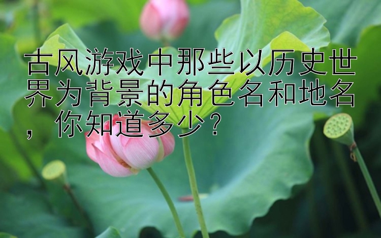 古风游戏中那些以历史世界为背景的角色名和地名，你知道多少？